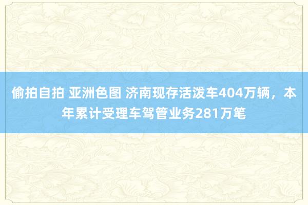 偷拍自拍 亚洲色图 济南现存活泼车404万辆，本年累计受理车驾管业务281万笔