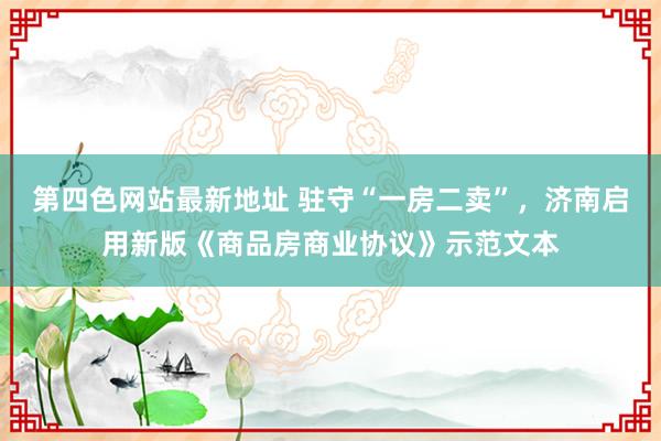 第四色网站最新地址 驻守“一房二卖”，济南启用新版《商品房商业协议》示范文本