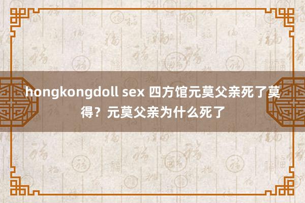 hongkongdoll sex 四方馆元莫父亲死了莫得？元莫父亲为什么死了