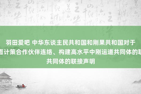 羽田爱吧 中华东谈主民共和国和刚果共和国对于深化全面计策合作伙伴连络、构建高水平中刚运道共同体的联接声明