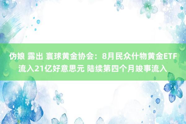 伪娘 露出 寰球黄金协会：8月民众什物黄金ETF流入21亿好意思元 陆续第四个月竣事流入