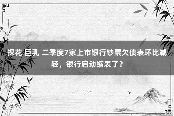 探花 巨乳 二季度7家上市银行钞票欠债表环比减轻，银行启动缩表了？