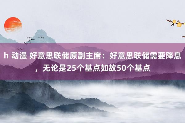 h 动漫 好意思联储原副主席：好意思联储需要降息，无论是25个基点如故50个基点