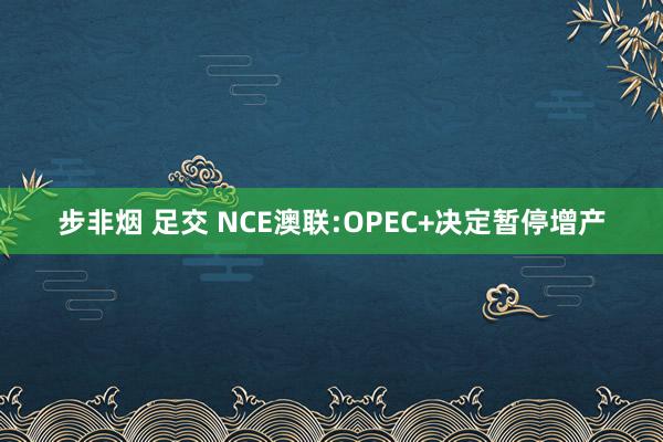 步非烟 足交 NCE澳联:OPEC+决定暂停增产