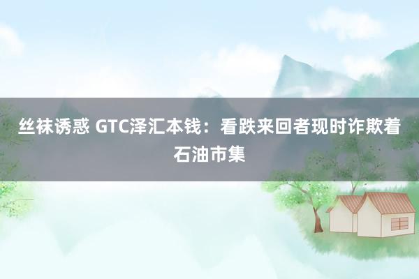 丝袜诱惑 GTC泽汇本钱：看跌来回者现时诈欺着石油市集