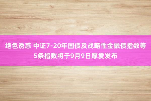 绝色诱惑 中证7-20年国债及战略性金融债指数等5条指数将于9月9日厚爱发布