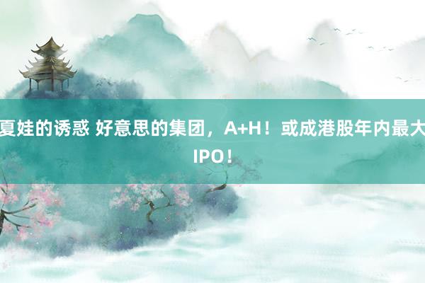 夏娃的诱惑 好意思的集团，A+H！或成港股年内最大IPO！