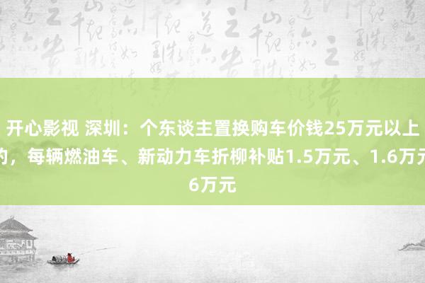 开心影视 深圳：个东谈主置换购车价钱25万元以上的，每辆燃油车、新动力车折柳补贴1.5万元、1.6万元