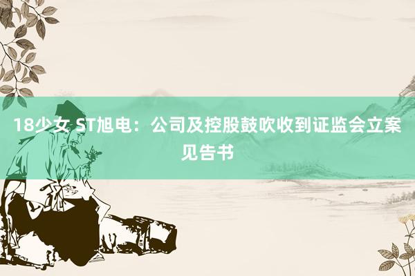 18少女 ST旭电：公司及控股鼓吹收到证监会立案见告书