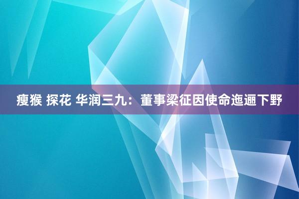 瘦猴 探花 华润三九：董事梁征因使命迤逦下野