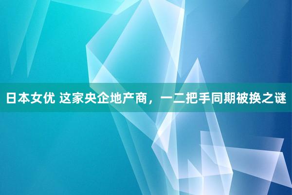 日本女优 这家央企地产商，一二把手同期被换之谜