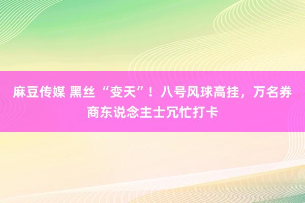 麻豆传媒 黑丝 “变天”！八号风球高挂，万名券商东说念主士冗忙打卡