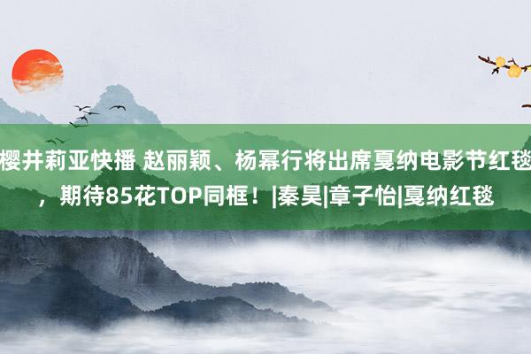 樱井莉亚快播 赵丽颖、杨幂行将出席戛纳电影节红毯，期待85花TOP同框！|秦昊|章子怡|戛纳红毯