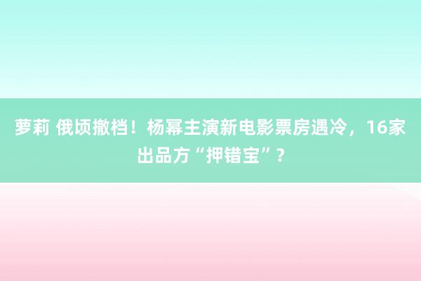 萝莉 俄顷撤档！杨幂主演新电影票房遇冷，16家出品方“押错宝”？