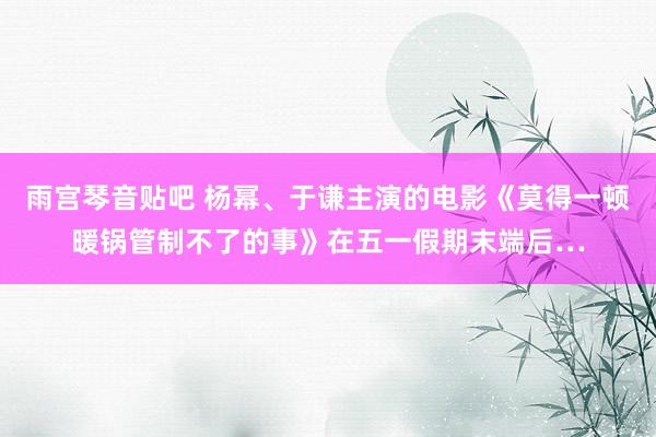 雨宫琴音贴吧 杨幂、于谦主演的电影《莫得一顿暖锅管制不了的事》在五一假期末端后…