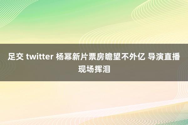 足交 twitter 杨幂新片票房瞻望不外亿 导演直播现场挥泪