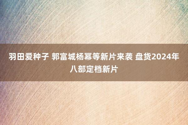 羽田爱种子 郭富城杨幂等新片来袭 盘货2024年八部定档新片