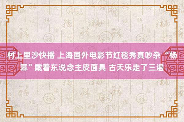 村上里沙快播 上海国外电影节红毯秀真吵杂 “杨幂”戴着东说念主皮面具 古天乐走了三遍