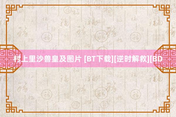 村上里沙兽皇及图片 [BT下载][逆时解救][BD