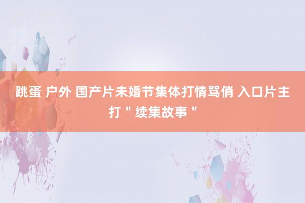 跳蛋 户外 国产片未婚节集体打情骂俏 入口片主打＂续集故事＂