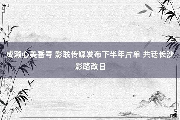 成濑心美番号 影联传媒发布下半年片单 共话长沙影路改日