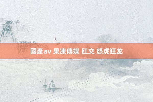 國產av 果凍傳媒 肛交 怒虎狂龙