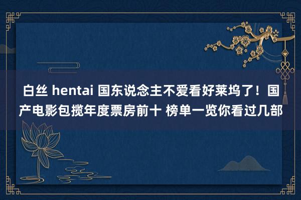 白丝 hentai 国东说念主不爱看好莱坞了！国产电影包揽年度票房前十 榜单一览你看过几部