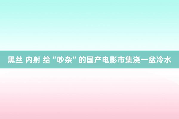 黑丝 内射 给“吵杂”的国产电影市集浇一盆冷水