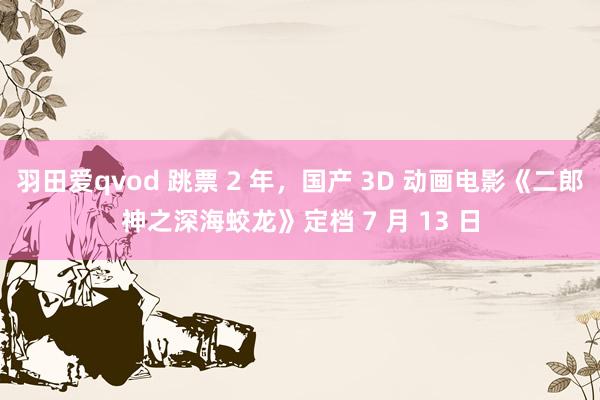 羽田爱qvod 跳票 2 年，国产 3D 动画电影《二郎神之深海蛟龙》定档 7 月 13 日