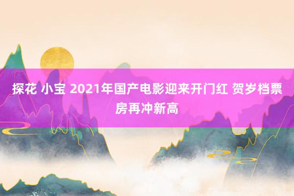 探花 小宝 2021年国产电影迎来开门红 贺岁档票房再冲新高