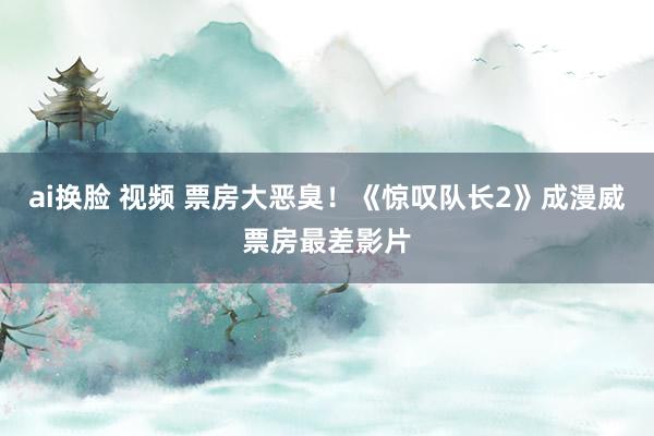 ai换脸 视频 票房大恶臭！《惊叹队长2》成漫威票房最差影片