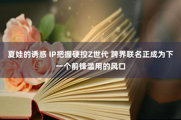 夏娃的诱惑 IP把握硬控Z世代 跨界联名正成为下一个前锋滥用的风口