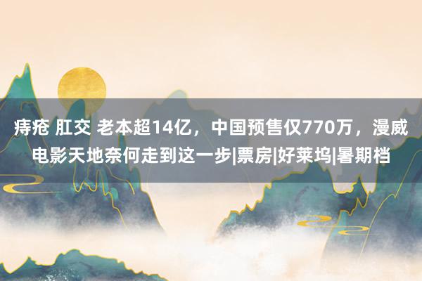 痔疮 肛交 老本超14亿，中国预售仅770万，漫威电影天地奈何走到这一步|票房|好莱坞|暑期档