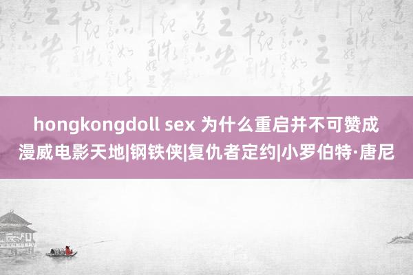 hongkongdoll sex 为什么重启并不可赞成漫威电影天地|钢铁侠|复仇者定约|小罗伯特·唐尼