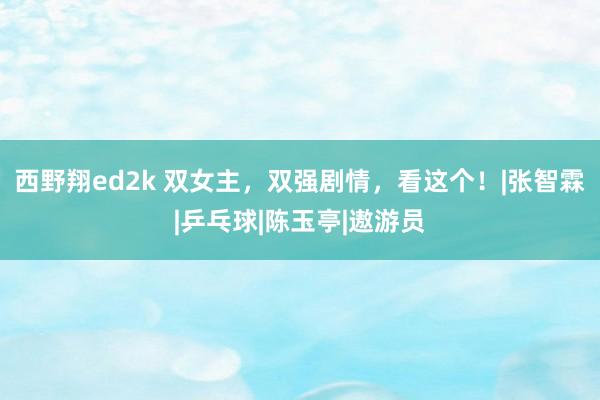 西野翔ed2k 双女主，双强剧情，看这个！|张智霖|乒乓球|陈玉亭|遨游员