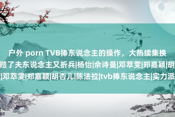 户外 porn TVB捧东说念主的操作，大热续集换女主，借女一捧女二，赔了夫东说念主又折兵|杨怡|佘诗曼|邓萃雯|郑嘉颖|胡杏儿|陈法拉|tvb捧东说念主|实力派演员