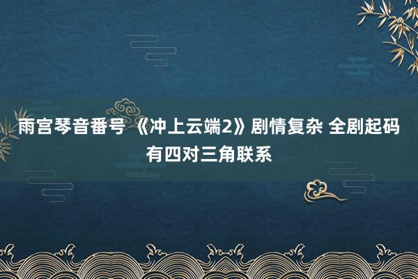 雨宫琴音番号 《冲上云端2》剧情复杂 全剧起码有四对三角联系