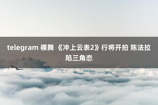 telegram 裸舞 《冲上云表2》行将开拍 陈法拉陷三角恋