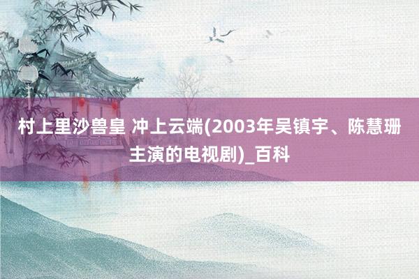 村上里沙兽皇 冲上云端(2003年吴镇宇、陈慧珊主演的电视剧)_百科