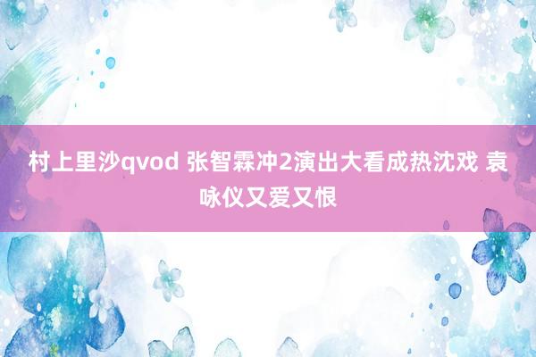 村上里沙qvod 张智霖冲2演出大看成热沈戏 袁咏仪又爱又恨