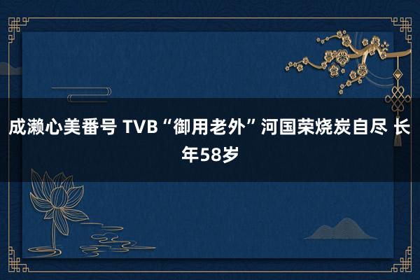 成濑心美番号 TVB“御用老外”河国荣烧炭自尽 长年58岁