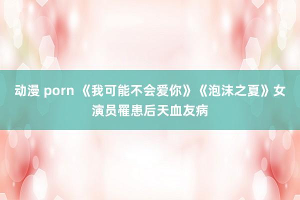 动漫 porn 《我可能不会爱你》《泡沫之夏》女演员罹患后天血友病