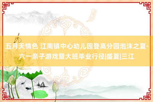 五月天情色 江南镇中心幼儿园登高分园泡沫之夏·六一亲子游戏暨大班毕业行径|盛夏|三江