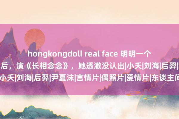 hongkongdoll real face 明明一个东谈主，演《泡沫之夏》7年后，演《长相念念》，她透澈没认出|小夭|刘海|后羿|尹夏沫|言情片|偶照片|爱情片|东谈主间烟火