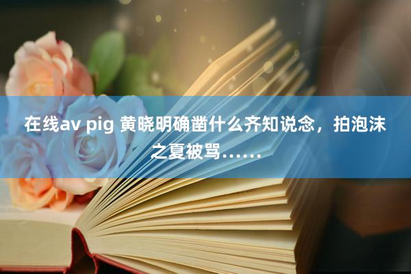 在线av pig 黄晓明确凿什么齐知说念，拍泡沫之夏被骂……