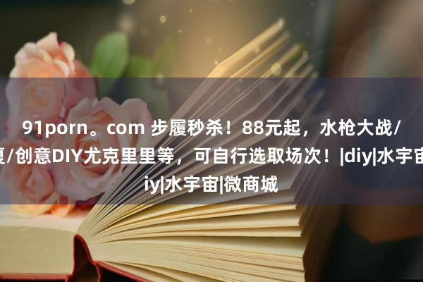 91porn。com 步履秒杀！88元起，水枪大战/泡沫之夏/创意DIY尤克里里等，可自行选取场次！|diy|水宇宙|微商城