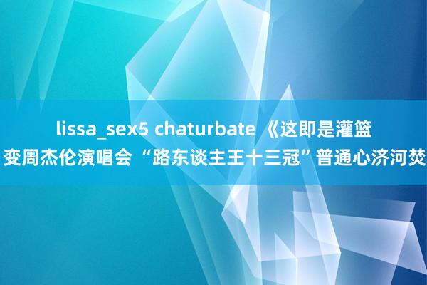 lissa_sex5 chaturbate 《这即是灌篮》变周杰伦演唱会 “路东谈主王十三冠”普通心济河焚州