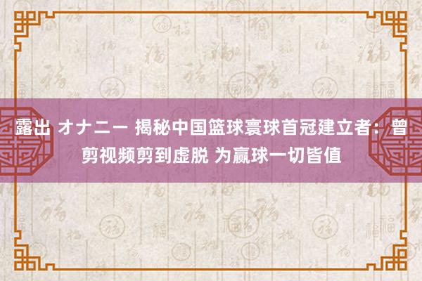 露出 オナニー 揭秘中国篮球寰球首冠建立者：曾剪视频剪到虚脱 为赢球一切皆值