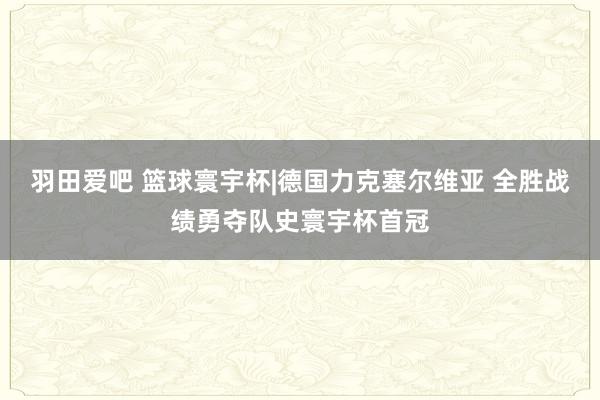 羽田爱吧 篮球寰宇杯|德国力克塞尔维亚 全胜战绩勇夺队史寰宇杯首冠