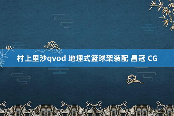 村上里沙qvod 地埋式篮球架装配 昌冠 CG